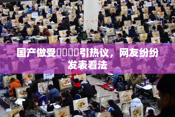 国产做受❌‌❌‌引热议，网友纷纷发表看法