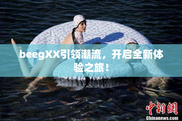 beegXX引领潮流，开启全新体验之旅！