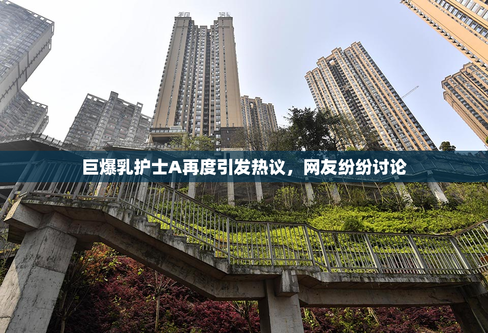 巨爆乳护士A再度引发热议，网友纷纷讨论