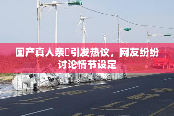 国产真人亲妺引发热议，网友纷纷讨论情节设定