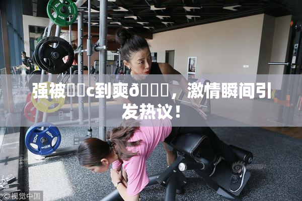强被❌‌c到爽🔞，激情瞬间引发热议！