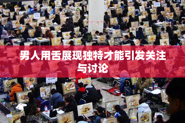 男人用舌展现独特才能引发关注与讨论