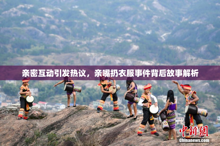 亲密互动引发热议，亲嘴扔衣服事件背后故事解析