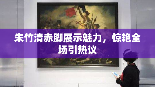 朱竹清赤脚展示魅力，惊艳全场引热议