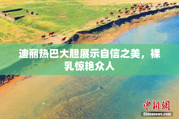 迪丽热巴大胆展示自信之美，裸乳惊艳众人