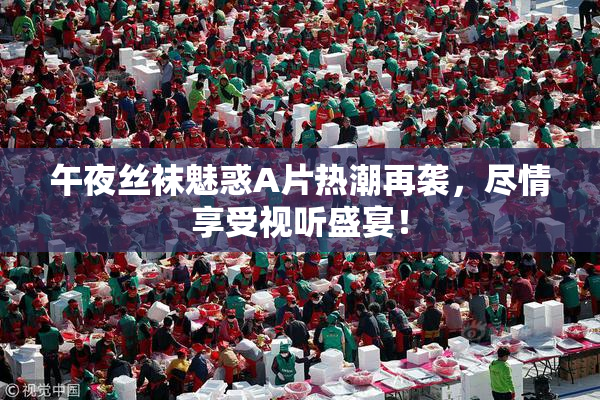 午夜丝袜魅惑A片热潮再袭，尽情享受视听盛宴！