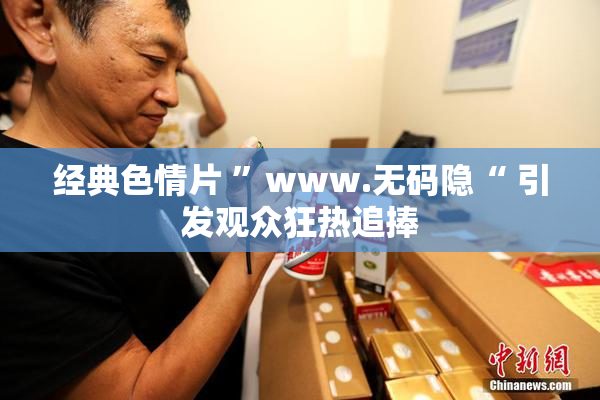经典色情片 ”www.无码隐“ 引发观众狂热追捧