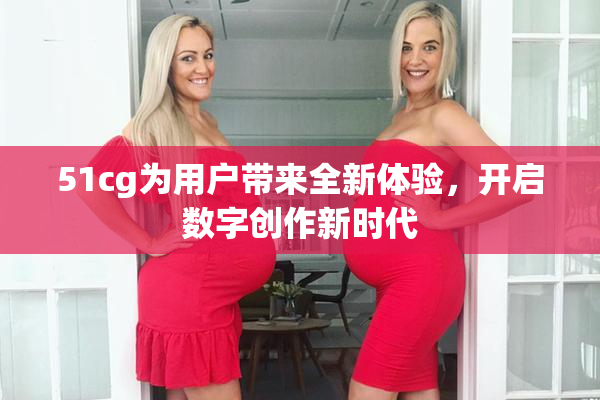 51cg为用户带来全新体验，开启数字创作新时代