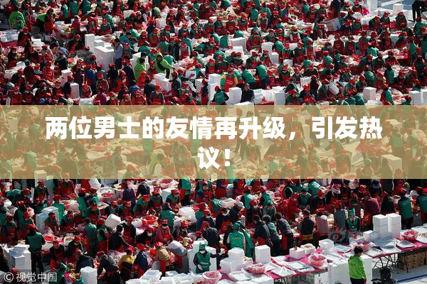 两位男士的友情再升级，引发热议！