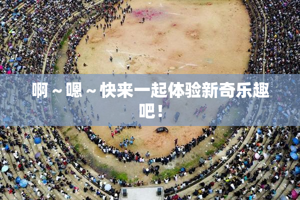 啊～嗯～快来一起体验新奇乐趣吧！