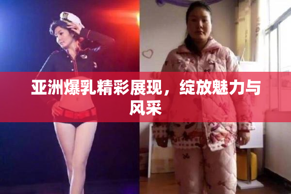 亚洲爆乳精彩展现，绽放魅力与风采