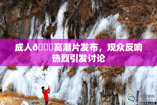 成人🔞高潮片发布，观众反响热烈引发讨论