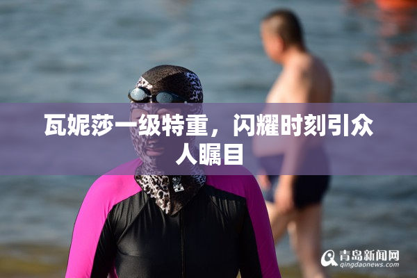 瓦妮莎一级特重，闪耀时刻引众人瞩目