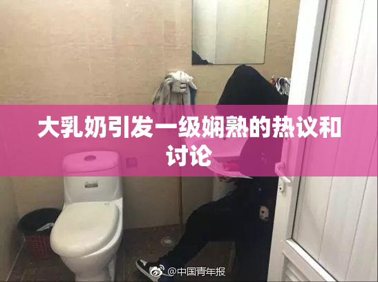 大乳奶引发一级娴熟的热议和讨论