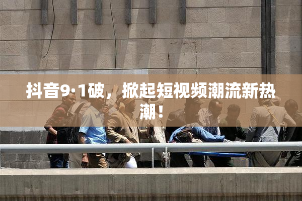 抖音9·1破，掀起短视频潮流新热潮！