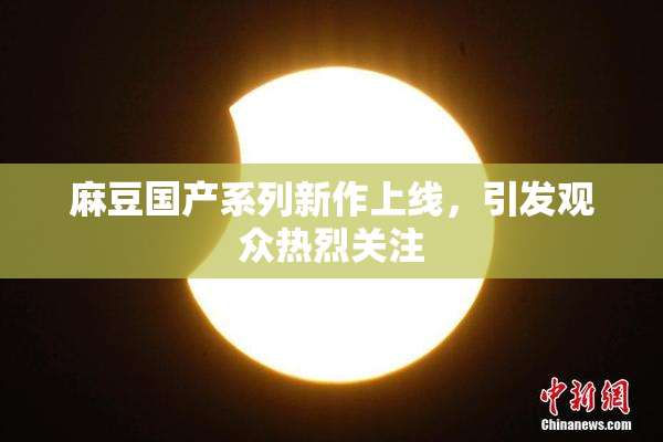 麻豆国产系列新作上线，引发观众热烈关注