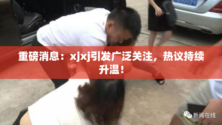 重磅消息：xjxj引发广泛关注，热议持续升温！