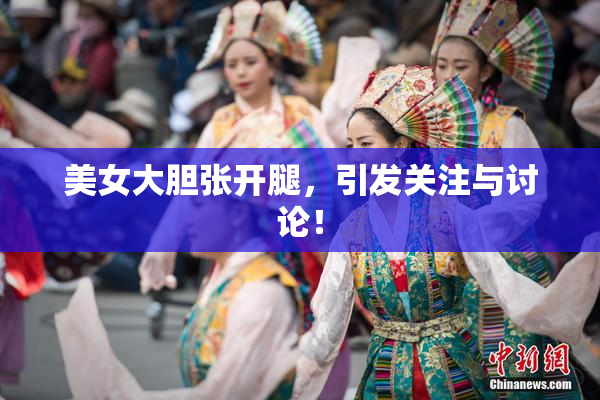 美女大胆张开腿，引发关注与讨论！