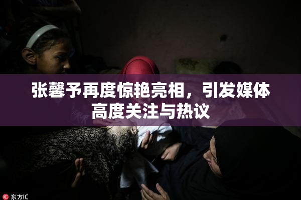 张馨予再度惊艳亮相，引发媒体高度关注与热议