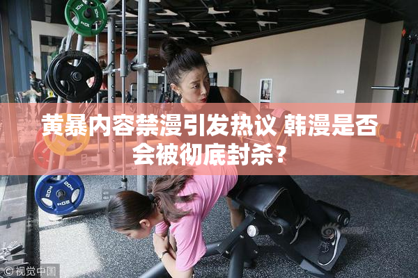 黄暴内容禁漫引发热议 韩漫是否会被彻底封杀？