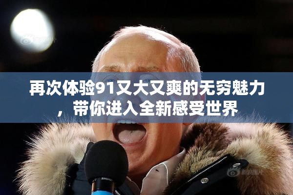 再次体验91又大又爽的无穷魅力，带你进入全新感受世界