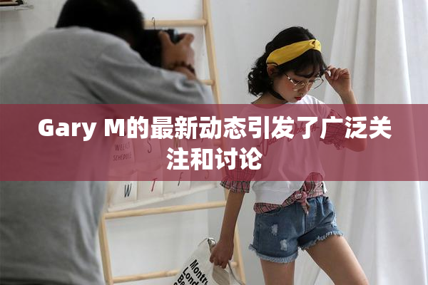 Gary M的最新动态引发了广泛关注和讨论