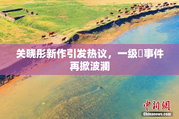 关晓彤新作引发热议，一级婬事件再掀波澜