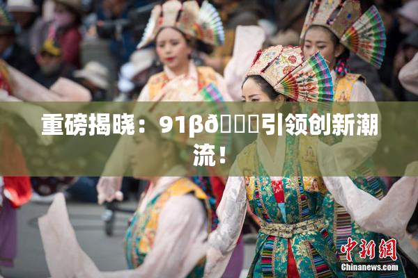 重磅揭晓：91β🔞引领创新潮流！