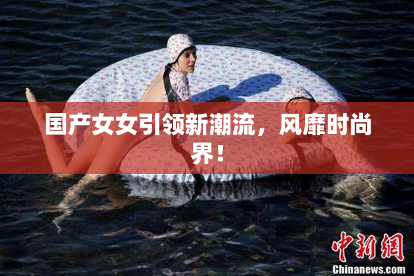 国产女女引领新潮流，风靡时尚界！