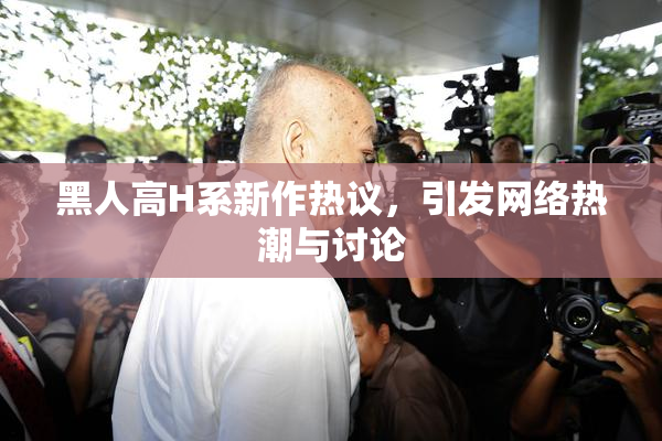 黑人高H系新作热议，引发网络热潮与讨论