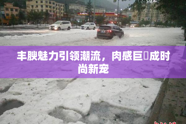 丰腴魅力引领潮流，肉感巨凥成时尚新宠