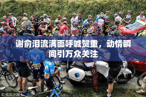 谢俞泪流满面呼喊贺重，动情瞬间引万众关注