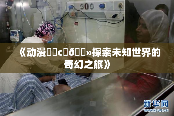 《动漫❌‌c‌🐻探索未知世界的奇幻之旅》