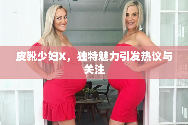 皮靴少妇X，独特魅力引发热议与关注