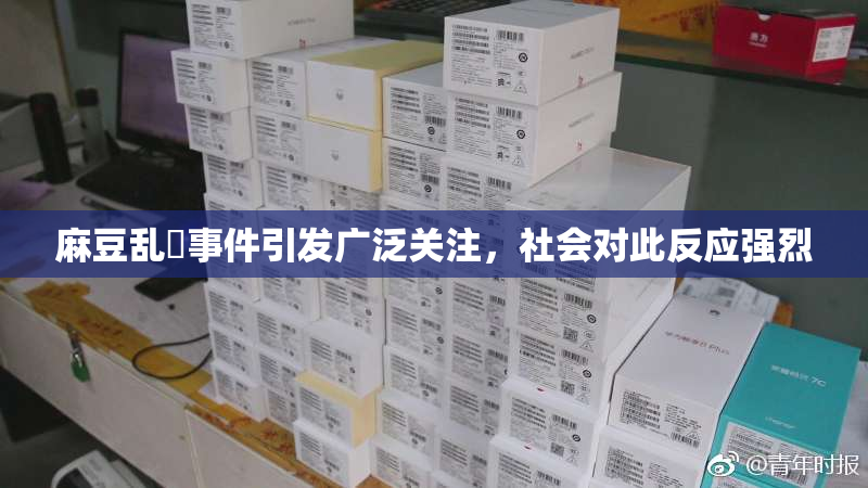 麻豆乱婬事件引发广泛关注，社会对此反应强烈