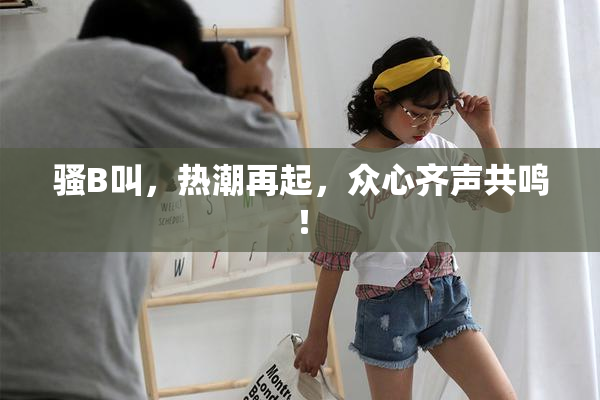 骚B叫，热潮再起，众心齐声共鸣！