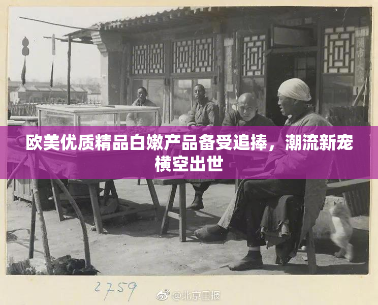 欧美优质精品白嫩产品备受追捧，潮流新宠横空出世