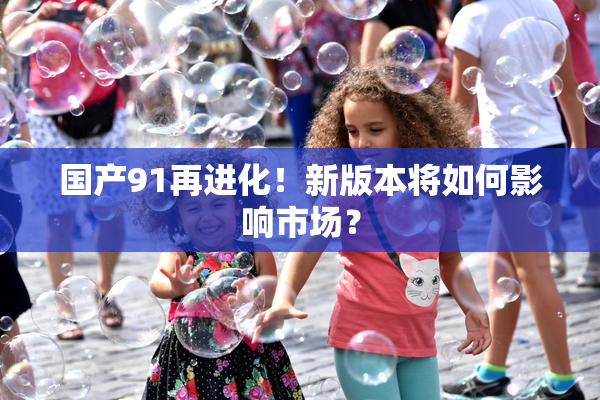 国产91再进化！新版本将如何影响市场？