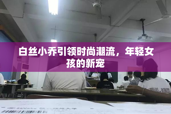 白丝小乔引领时尚潮流，年轻女孩的新宠