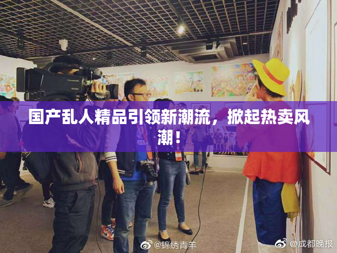 国产乱人精品引领新潮流，掀起热卖风潮！