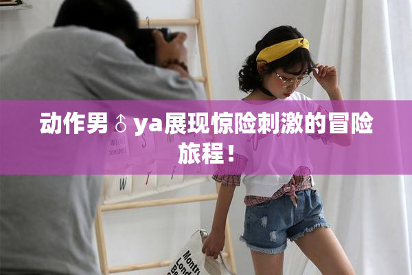 动作男♂ya展现惊险刺激的冒险旅程！