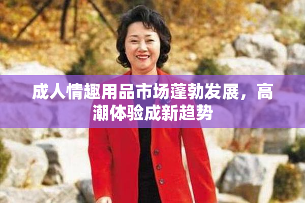 成人情趣用品市场蓬勃发展，高潮体验成新趋势
