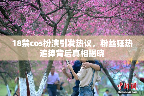 18禁cos扮演引发热议，粉丝狂热追捧背后真相揭晓