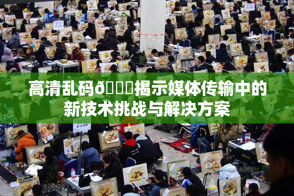 高清乱码🔞揭示媒体传输中的新技术挑战与解决方案