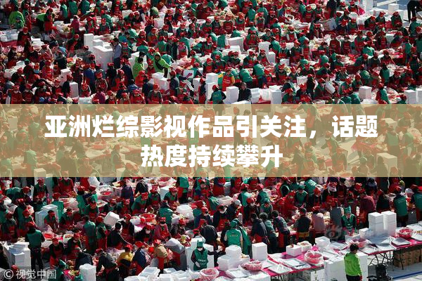 亚洲烂综影视作品引关注，话题热度持续攀升