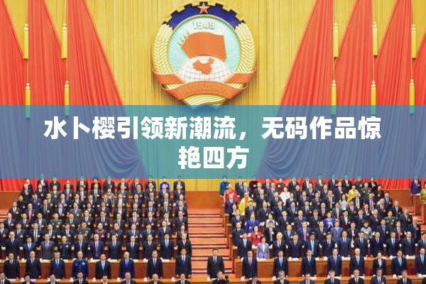 水卜樱引领新潮流，无码作品惊艳四方