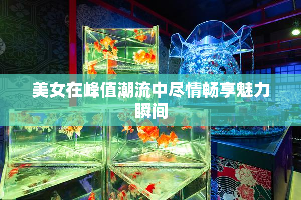 美女在峰值潮流中尽情畅享魅力瞬间