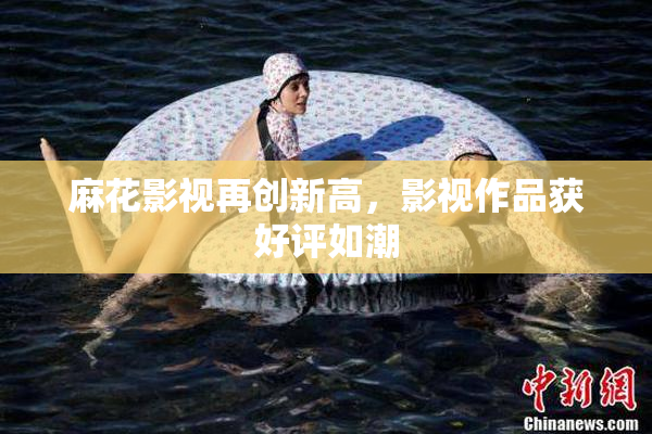 麻花影视再创新高，影视作品获好评如潮