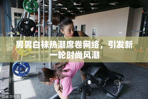 男男白袜热潮席卷网络，引发新一轮时尚风潮