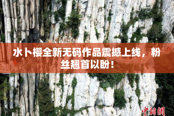 水卜樱全新无码作品震撼上线，粉丝翘首以盼！